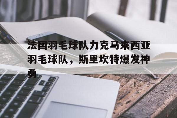 开云体育官方网站-关于法国羽毛球队力克马来西亚羽毛球队，斯里坎特爆发神勇的信息